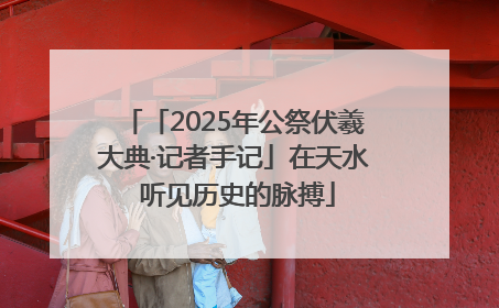 「2025年公祭伏羲大典·记者手记」在天水 听见历史的脉搏