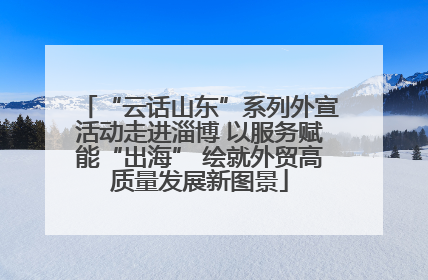 “云话山东”系列外宣活动走进淄博 以服务赋能“出海” 绘就外贸高质量发展新图景