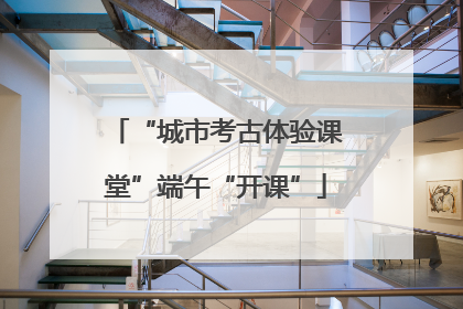 “城市考古体验课堂”端午“开课”