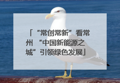 “常创常新”看常州 “中国新能源之城”引领绿色发展