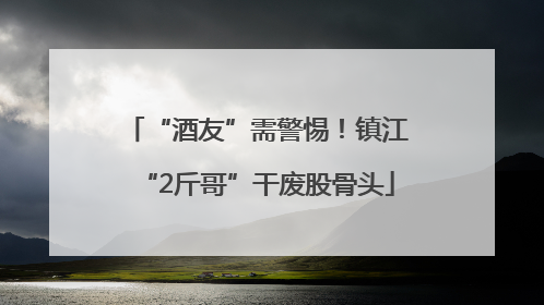 “酒友”需警惕！镇江“2斤哥”干废股骨头