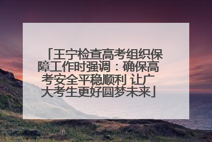 王宁检查高考组织保障工作时强调：确保高考安全平稳顺利 让广大考生更好圆梦未来