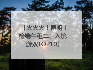 火火火！昆明上榜端午租车、入境游双TOP10