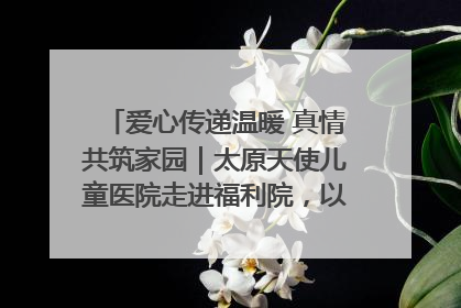 爱心传递温暖 真情共筑家园｜太原天使儿童医院走进福利院，以爱守护童真笑颜！