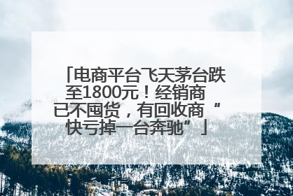 电商平台飞天茅台跌至1800元！经销商已不囤货，有回收商“快亏掉一台奔驰”