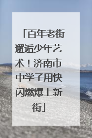 百年老街邂逅少年艺术！济南市中学子用快闪燃爆上新街