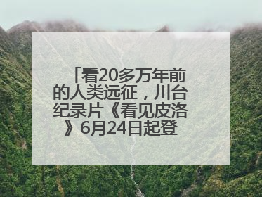 看20多万年前的人类远征，川台纪录片《看见皮洛》6月24日起登陆央视