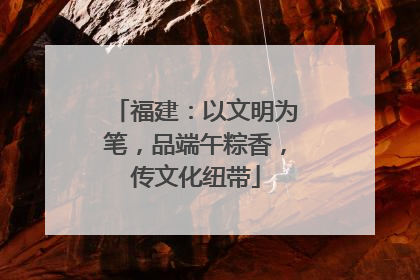 福建：以文明为笔，品端午粽香，传文化纽带
