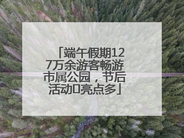 端午假期127万余游客畅游市属公园，节后活动﻿亮点多