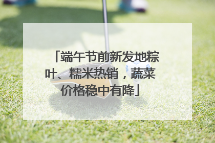 端午节前新发地粽叶、糯米热销，蔬菜价格稳中有降