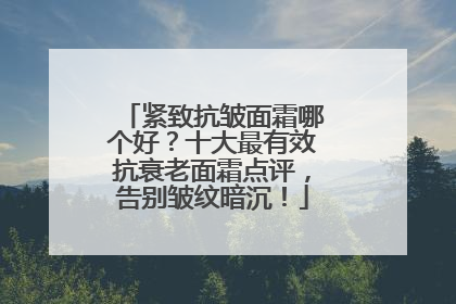 紧致抗皱面霜哪个好？十大最有效抗衰老面霜点评，告别皱纹暗沉！