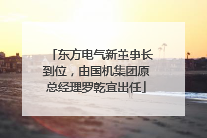东方电气新董事长到位，由国机集团原总经理罗乾宜出任