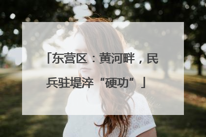 东营区：黄河畔，民兵驻堤淬“硬功”