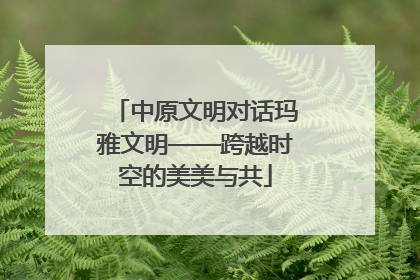 中原文明对话玛雅文明——跨越时空的美美与共