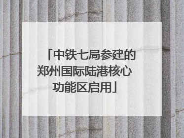 中铁七局参建的郑州国际陆港核心功能区启用