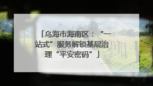 乌海市海南区：“一站式”服务解锁基层治理“平安密码”
