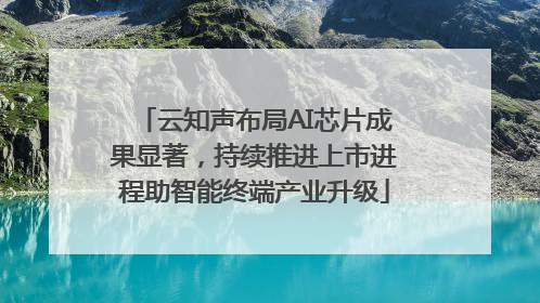 云知声布局AI芯片成果显著，持续推进上市进程助智能终端产业升级