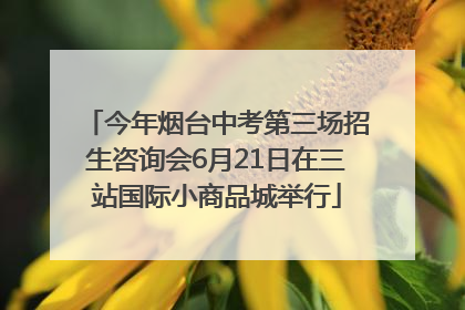 今年烟台中考第三场招生咨询会6月21日在三站国际小商品城举行