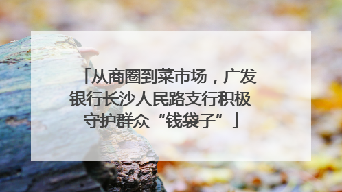 从商圈到菜市场，广发银行长沙人民路支行积极守护群众“钱袋子”