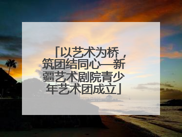 以艺术为桥，筑团结同心—新疆艺术剧院青少年艺术团成立