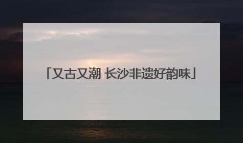 又古又潮 长沙非遗好韵味