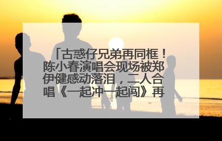 古惑仔兄弟再同框！陈小春演唱会现场被郑伊健感动落泪，二人合唱《一起冲一起闯》再现青春回忆
