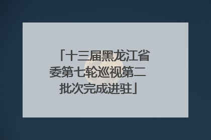 十三届黑龙江省委第七轮巡视第二批次完成进驻