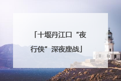十堰丹江口“夜行侠”深夜鏖战