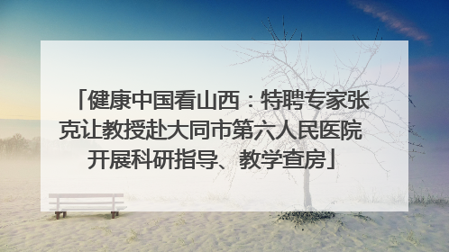 健康中国看山西：特聘专家张克让教授赴大同市第六人民医院开展科研指导、教学查房