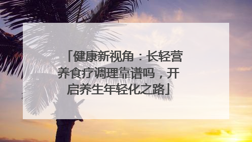健康新视角：长轻营养食疗调理靠谱吗，开启养生年轻化之路