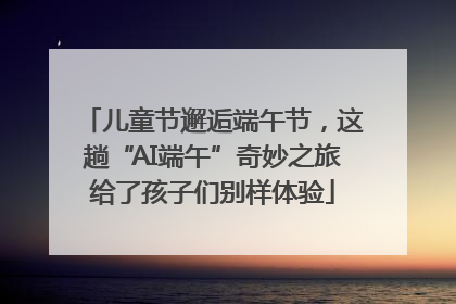 儿童节邂逅端午节，这趟“AI端午”奇妙之旅给了孩子们别样体验