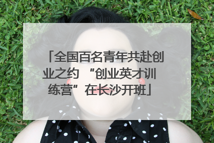 全国百名青年共赴创业之约 “创业英才训练营”在长沙开班
