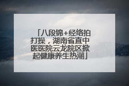 八段锦+经络拍打操，湖南省直中医医院云龙院区掀起健康养生热潮