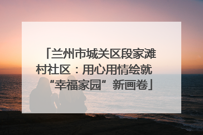 兰州市城关区段家滩村社区：用心用情绘就“幸福家园”新画卷