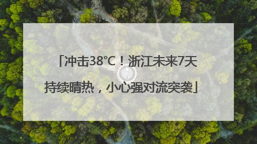 冲击38℃！浙江未来7天持续晴热，小心强对流突袭