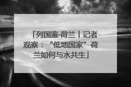 列国鉴·荷兰丨记者观察：“低地国家”荷兰如何与水共生