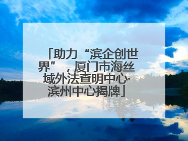 助力“滨企创世界”，厦门市海丝域外法查明中心·滨州中心揭牌