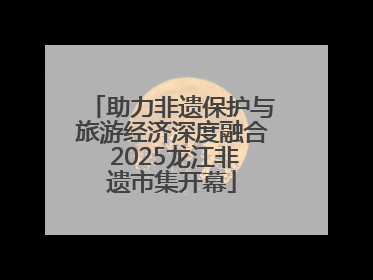 助力非遗保护与旅游经济深度融合 2025龙江非遗市集开幕