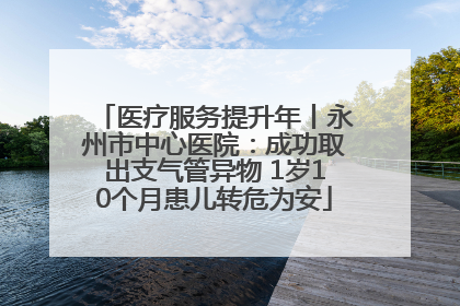 医疗服务提升年丨永州市中心医院：成功取出支气管异物 1岁10个月患儿转危为安
