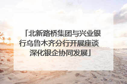 北新路桥集团与兴业银行乌鲁木齐分行开展座谈 深化银企协同发展