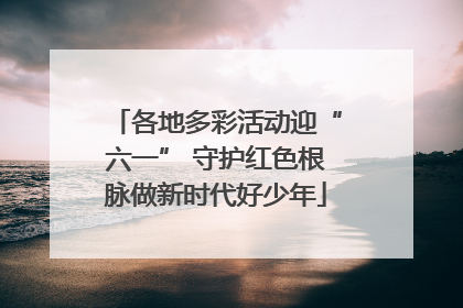 各地多彩活动迎“六一” 守护红色根脉做新时代好少年