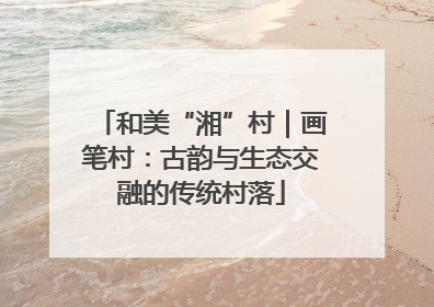 和美“湘”村｜画笔村：古韵与生态交融的传统村落