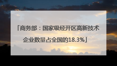 商务部：国家级经开区高新技术企业数量占全国的18.3%