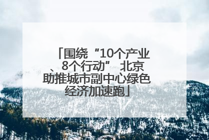 围绕“10个产业、8个行动” 北京助推城市副中心绿色经济加速跑