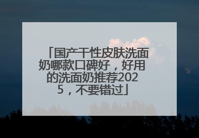 国产干性皮肤洗面奶哪款口碑好，好用的洗面奶推荐2025，不要错过