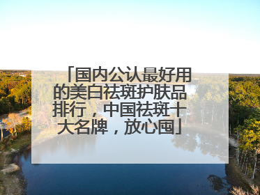国内公认最好用的美白祛斑护肤品排行，中国祛斑十大名牌，放心囤