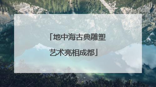 地中海古典雕塑艺术亮相成都