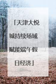 天津大悦城持续场域赋能端午假日经济