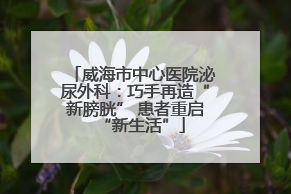 威海市中心医院泌尿外科：巧手再造“新膀胱” 患者重启“新生活”
