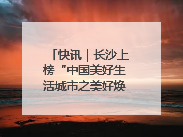 快讯｜长沙上榜“中国美好生活城市之美好焕新典范城市”